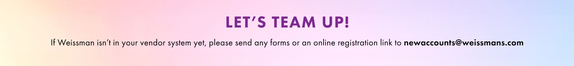 Let's Team Up! If Weissman isn't your vendor system yet, please send any form or an online registration link to newaccounts@weissmans.com