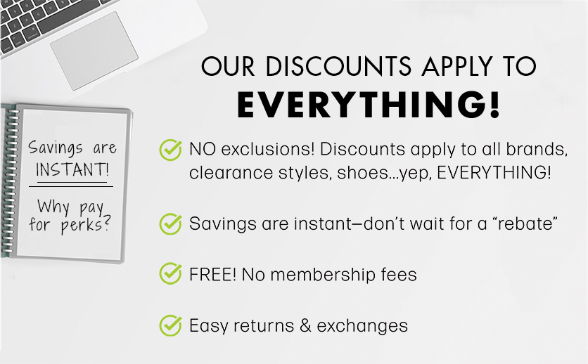 Our Discounts Apply to Everything. No exclusions. Discounts apply to all brands, clearance styles, shoes...yep. everything. Savings are instant - don't wait for a rebate. Free, no membership fees. Easy returns and exchanges.