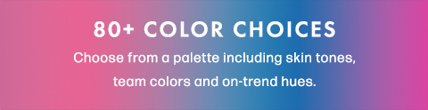 80+ Color Choices. Choose from a palette including skin tones, team colors and on-trend hues.