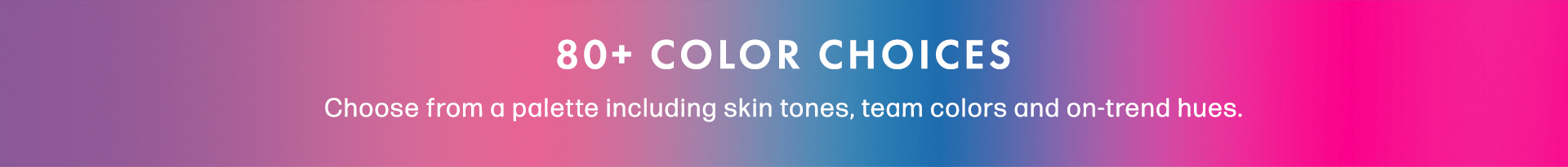 80+ Color Choices. Choose from a palette including skin tones, team colors and on-trend hues.