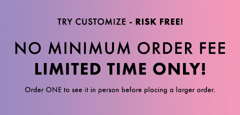 Try Customize Risk Free! No minimum order fee. Limited time only. Order one to see it in person before placing a larger order.