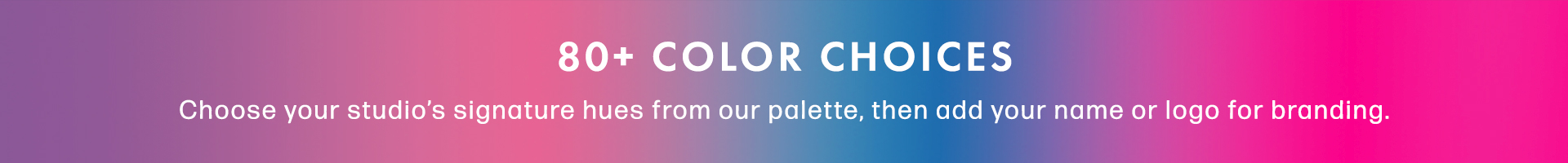 80+ Color Choices. Choose your studio's signature hues from our palette, then add your name or logo for branding.