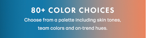 80+ Color Choices. Choose from a palette including skin tones, team colors and on-trend hues.