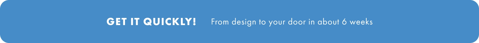 Get it quickly. from design to your door in about 6 weeks.